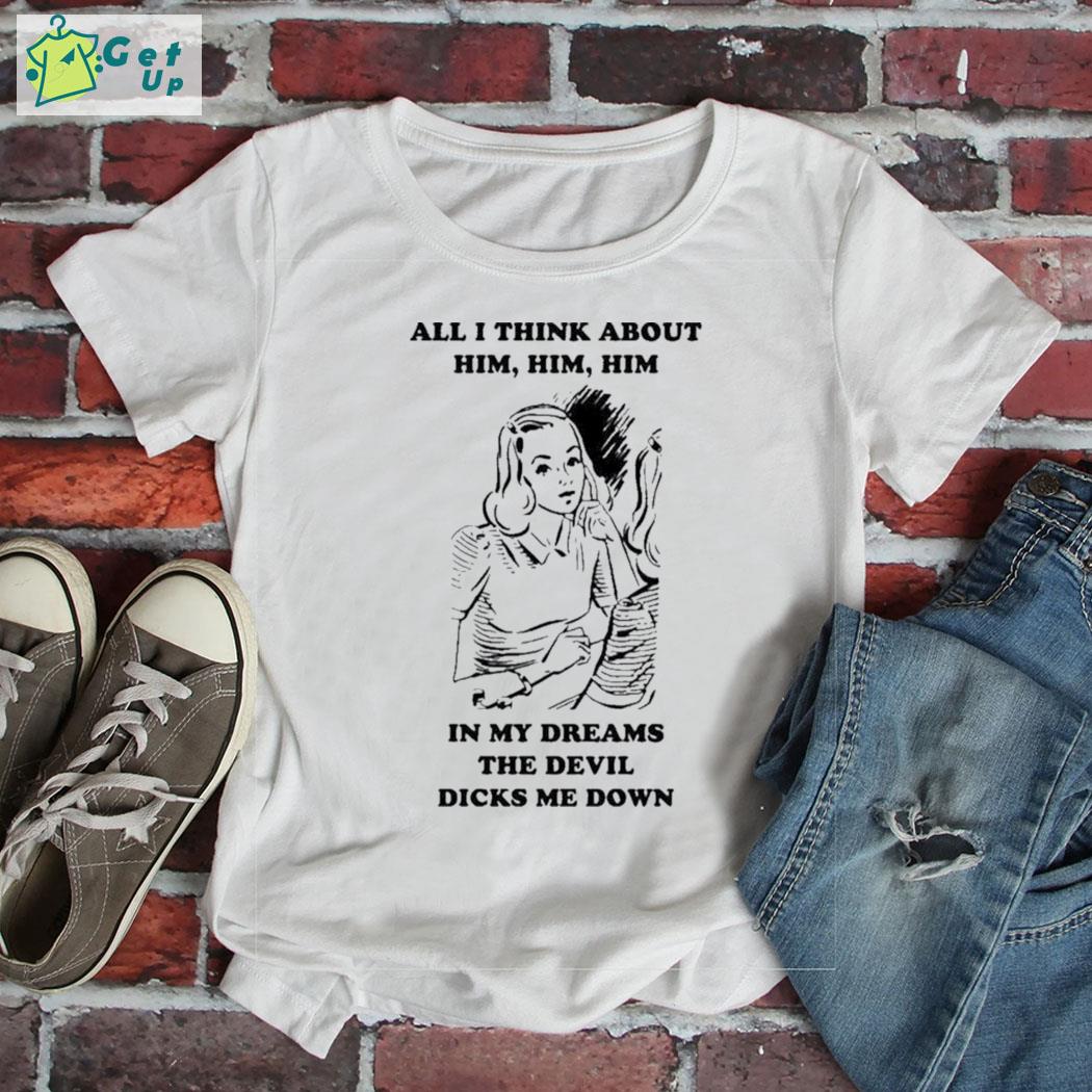 Original all I think about him him him in my dreams the devil dicks me down a girl t-shirt